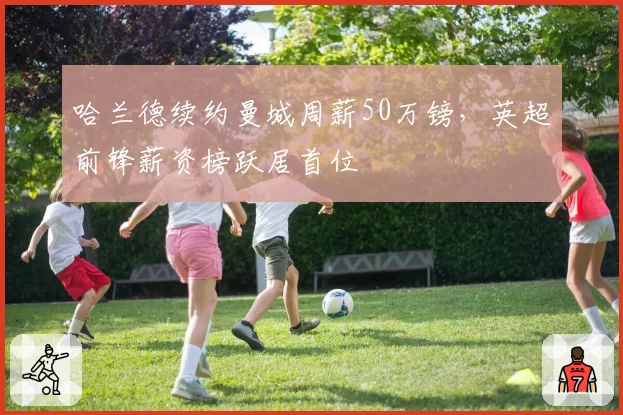 哈兰德续约曼城周薪50万镑,英超前锋薪资榜跃居首位