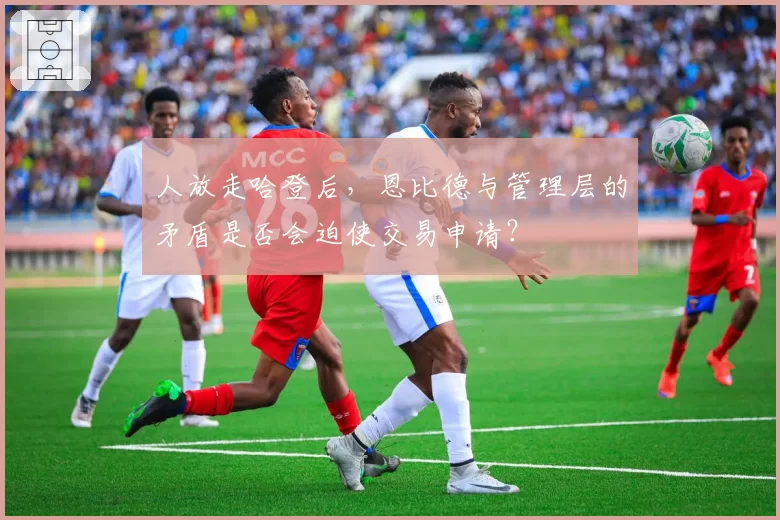 人放走哈登后,恩比德与管理层的矛盾是否会迫使交易申请?