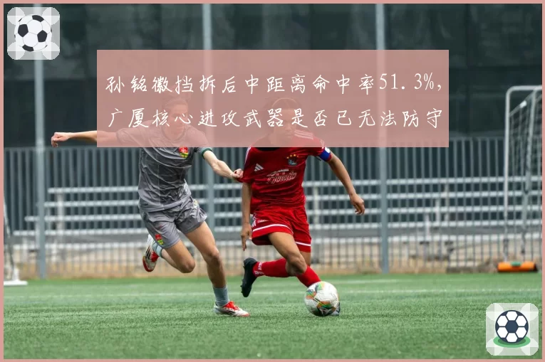 孙铭徽挡拆后中距离命中率51.3%，广厦核心进攻武器是否已无法防守？