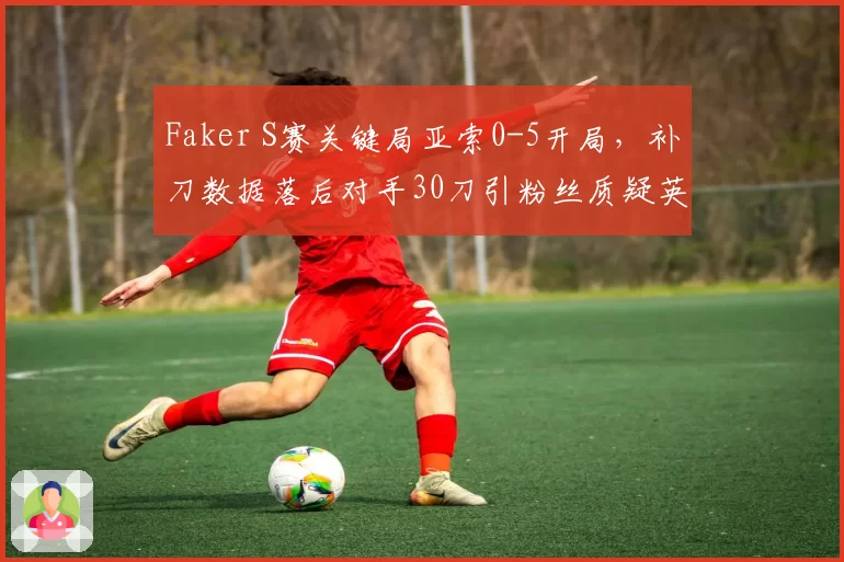 Faker S赛关键局亚索0-5开局,补刀数据落后对手30刀引粉丝质疑英雄池