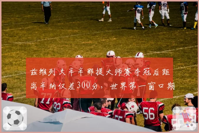 兹维列夫辛辛那提大师赛夺冠后距离辛纳仅差300分，世界第一窗口期悄然开启？