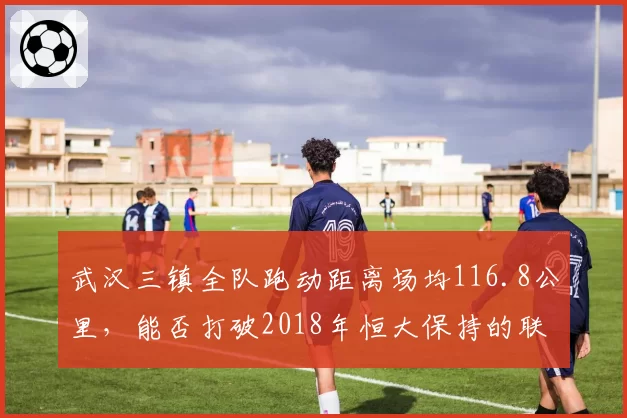 武汉三镇全队跑动距离场均116.8公里，能否打破2018年恒大保持的联赛纪录？