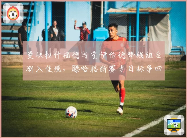 曼联拉什福德与霍伊伦德锋线组合渐入佳境,滕哈格新赛季目标争四