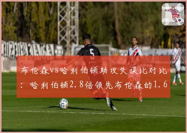 布伦森vs哈利伯顿助攻失误比对比：哈利伯顿2.8倍领先布伦森的1.6倍