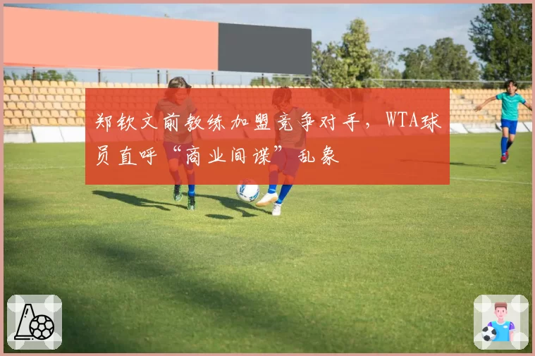 郑钦文前教练加盟竞争对手,WTA球员直呼“商业间谍”乱象