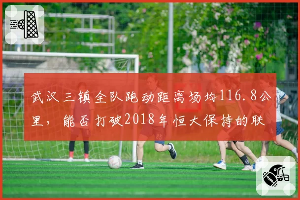 武汉三镇全队跑动距离场均116.8公里,能否打破2018年恒大保持的联赛纪录?