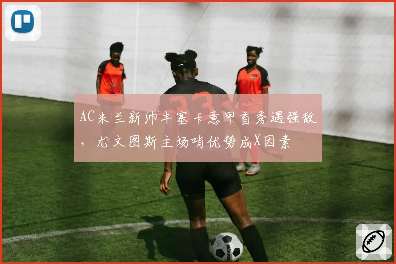 AC米兰新帅丰塞卡意甲首秀遇强敌,尤文图斯主场哨优势成X因素