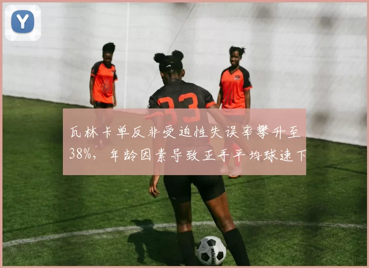瓦林卡单反非受迫性失误率攀升至38%，年龄因素导致正手平均球速下滑10%