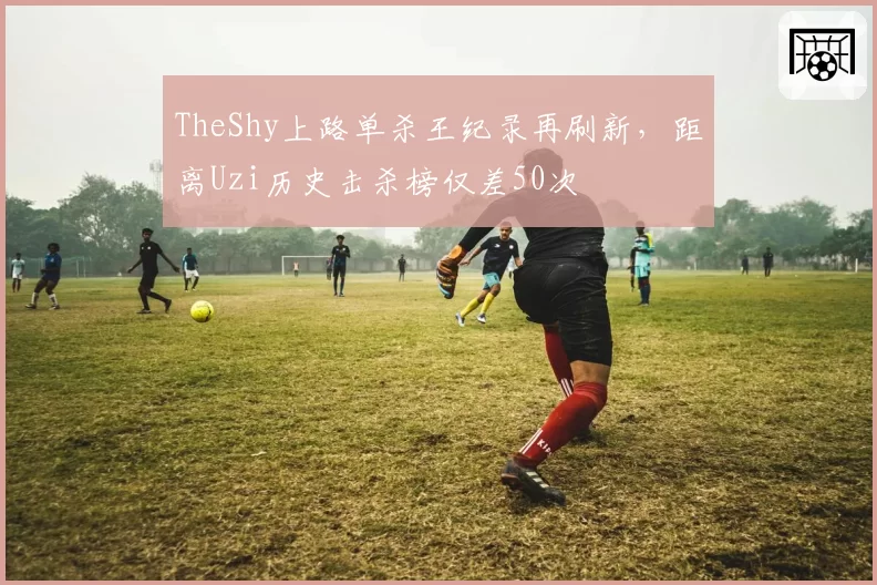 TheShy上路单杀王纪录再刷新，距离Uzi历史击杀榜仅差50次