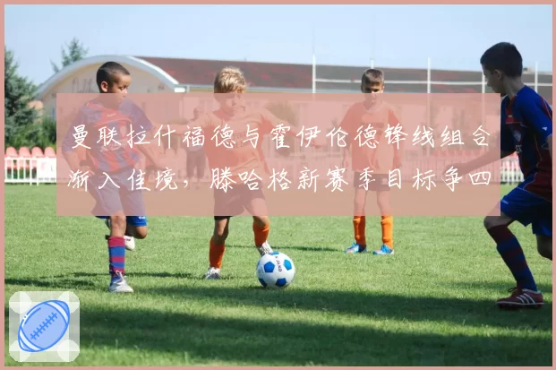 曼联拉什福德与霍伊伦德锋线组合渐入佳境,滕哈格新赛季目标争四