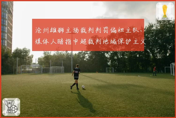沧州雄狮主场裁判判罚偏袒主队,媒体人暗指中超裁判地域保护主义