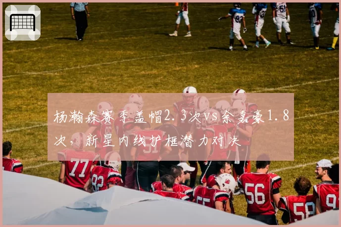 杨瀚森赛季盖帽2.3次vs余嘉豪1.8次,新星内线护框潜力对决