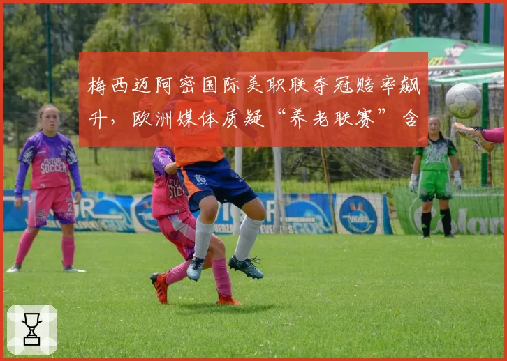 梅西迈阿密国际美职联夺冠赔率飙升,欧洲媒体质疑“养老联赛”含金量不足
