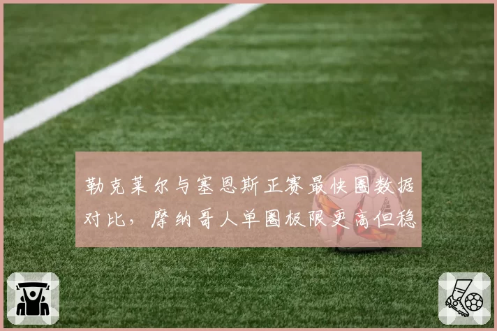 勒克莱尔与塞恩斯正赛最快圈数据对比，摩纳哥人单圈极限更高但稳定性差