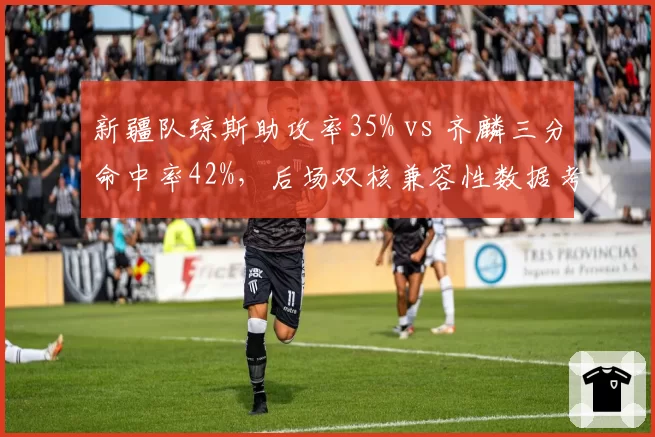 新疆队琼斯助攻率35% vs 齐麟三分命中率42%，后场双核兼容性数据考验