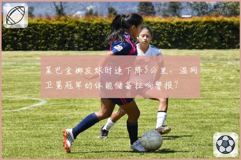 莱巴金娜发球时速下降5公里，温网卫冕冠军的体能储备拉响警报？