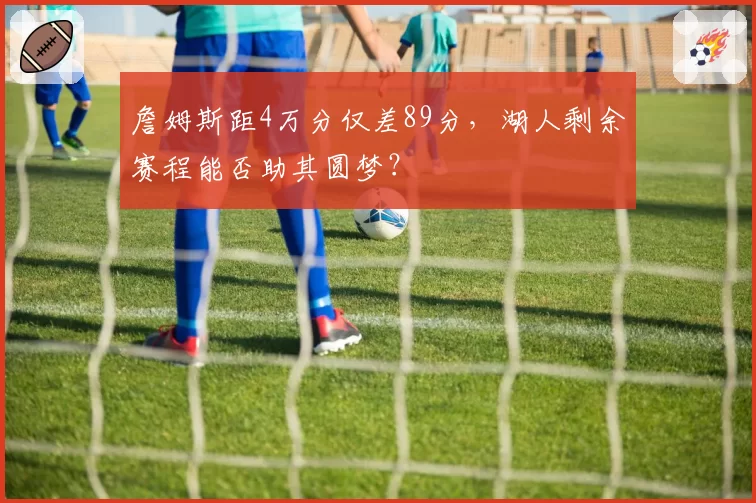 詹姆斯距4万分仅差89分,湖人剩余赛程能否助其圆梦?