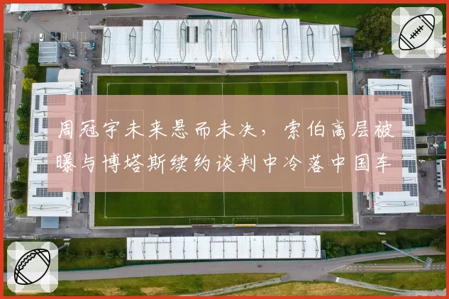 周冠宇未来悬而未决,索伯高层被曝与博塔斯续约谈判中冷落中国车手