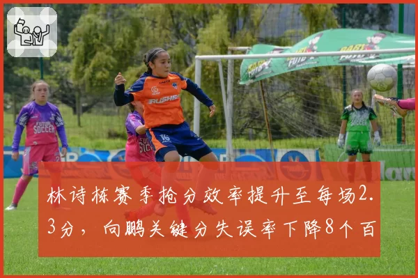 林诗栋赛季抢分效率提升至每场2.3分，向鹏关键分失误率下降8个百分点