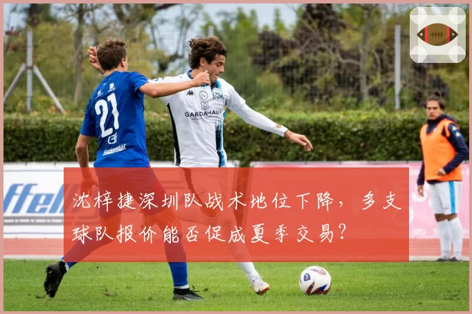 沈梓捷深圳队战术地位下降，多支球队报价能否促成夏季交易？