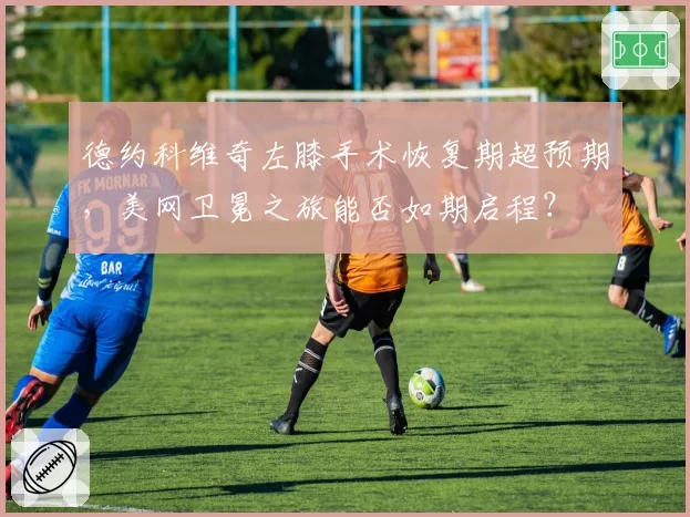 德约科维奇左膝手术恢复期超预期，美网卫冕之旅能否如期启程？