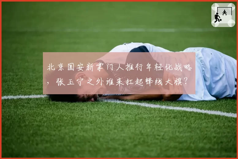 北京国安新掌门人推行年轻化战略,张玉宁之外谁来扛起锋线大旗?