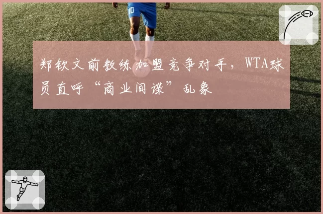 郑钦文前教练加盟竞争对手,WTA球员直呼“商业间谍”乱象