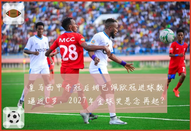 皇马西甲夺冠后姆巴佩欧冠进球数逼近C罗，2027年金球奖悬念再起？