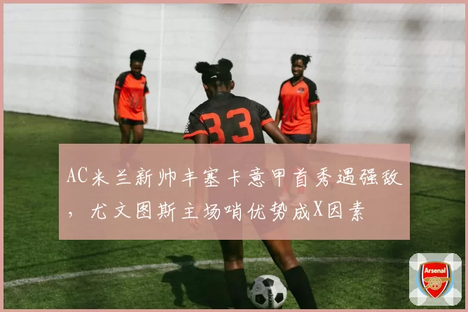 AC米兰新帅丰塞卡意甲首秀遇强敌,尤文图斯主场哨优势成X因素