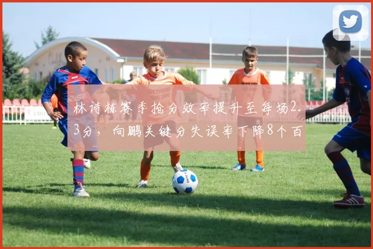 林诗栋赛季抢分效率提升至每场2.3分，向鹏关键分失误率下降8个百分点