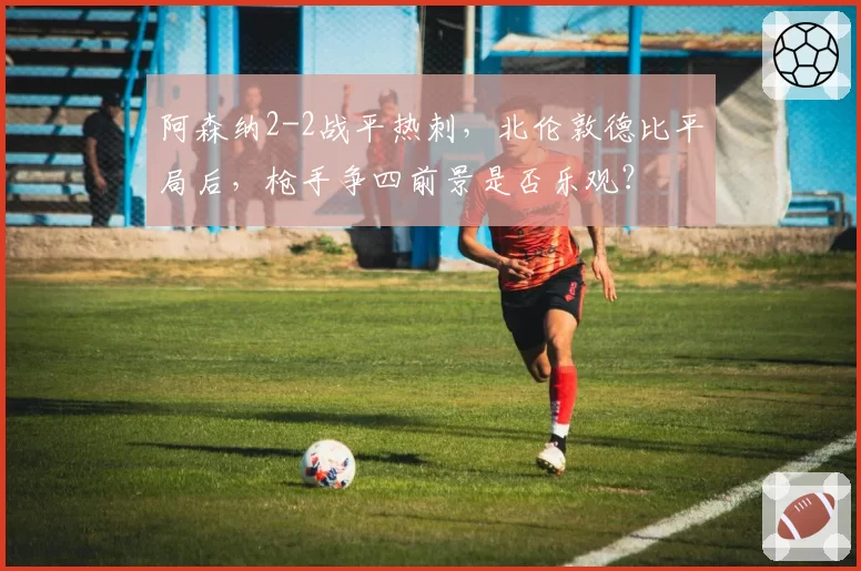 阿森纳2-2战平热刺，北伦敦德比平局后，枪手争四前景是否乐观？