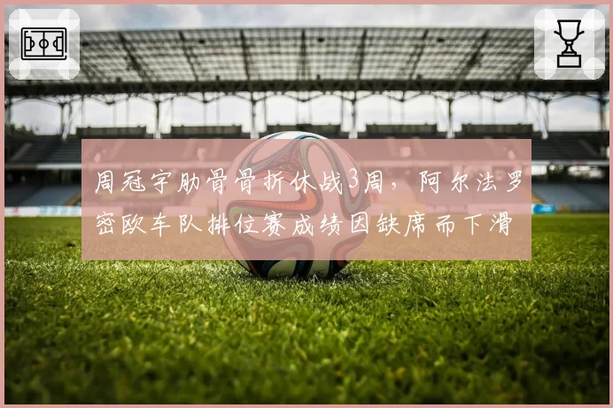 周冠宇肋骨骨折休战3周，阿尔法罗密欧车队排位赛成绩因缺席而下滑明显