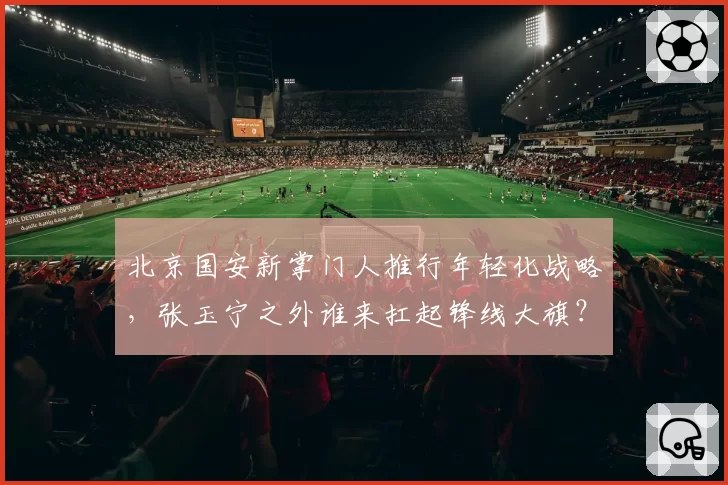北京国安新掌门人推行年轻化战略,张玉宁之外谁来扛起锋线大旗?