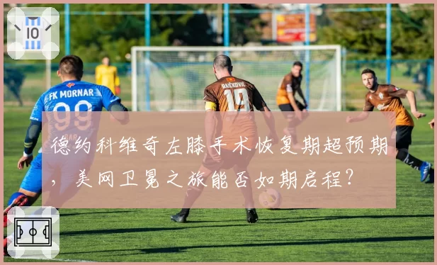 德约科维奇左膝手术恢复期超预期，美网卫冕之旅能否如期启程？